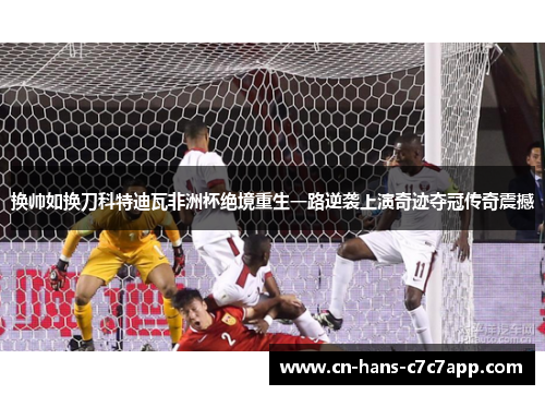 换帅如换刀科特迪瓦非洲杯绝境重生一路逆袭上演奇迹夺冠传奇震撼