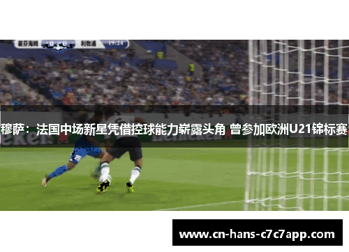 穆萨：法国中场新星凭借控球能力崭露头角 曾参加欧洲U21锦标赛